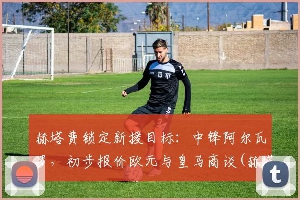 赫塔费锁定新援目标：中锋阿尔瓦罗，初步报价欧元与皇马商谈(赫塔菲vs埃瓦尔直播)