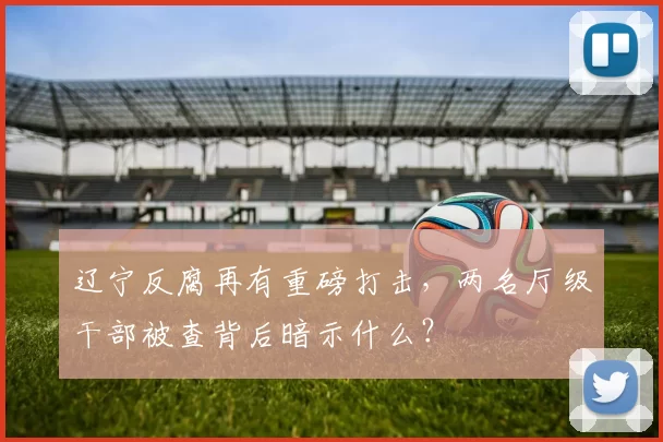 辽宁反腐再有重磅打击，两名厅级干部被查背后暗示什么？