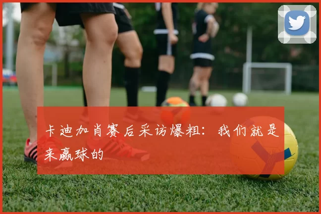 卡迪加肖赛后采访爆粗：我们就是来赢球的