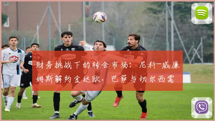 财务挑战下的转会市场：尼科-威廉姆斯解约金达欧，巴萨与切尔西需平衡资金问题