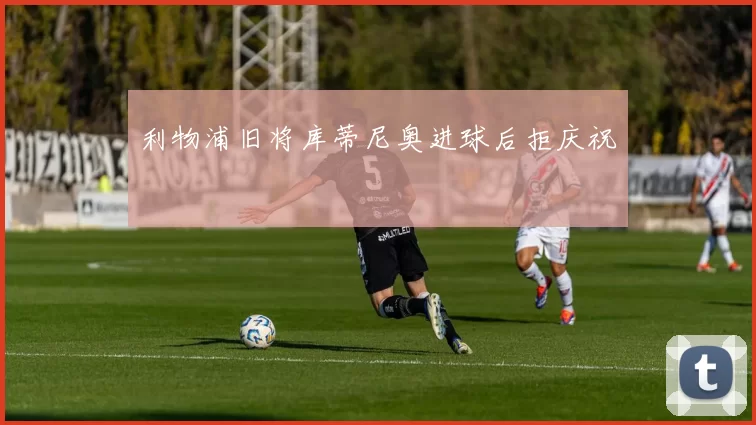 利物浦旧将库蒂尼奥进球后拒庆祝