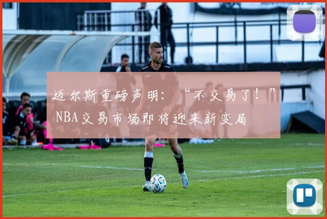 迈尔斯重磅声明：“不交易了！” NBA交易市场即将迎来新变局