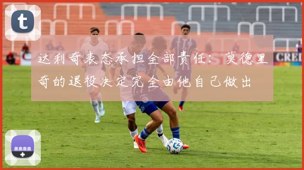 达利奇表态承担全部责任：莫德里奇的退役决定完全由他自己做出