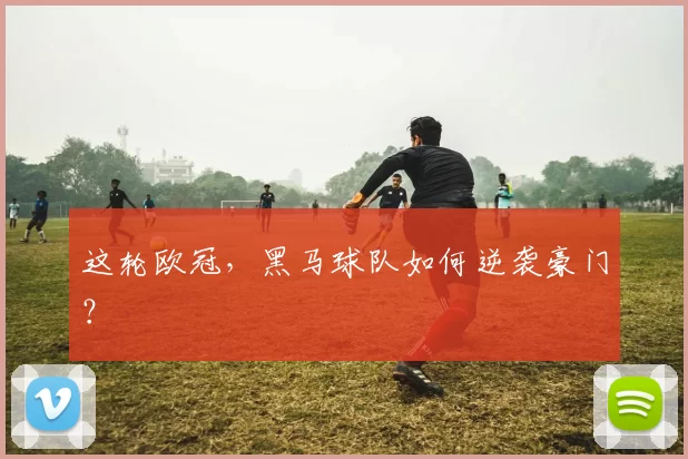 这轮欧冠，黑马球队如何逆袭豪门？