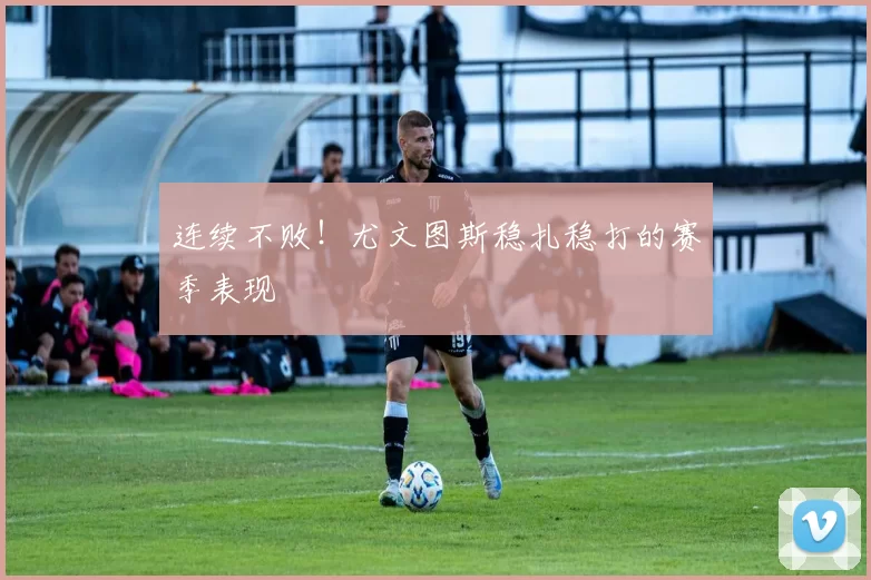 连续不败！尤文图斯稳扎稳打的赛季表现