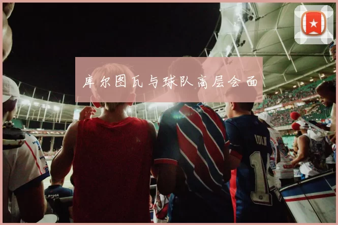 库尔图瓦与球队高层会面