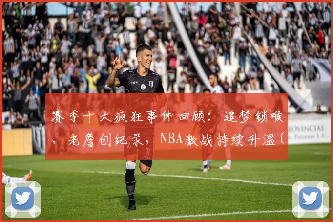 赛季十大疯狂事件回顾：追梦锁喉、老詹创纪录，NBA激战持续升温(nba经典赛季)