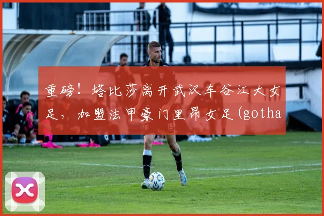 重磅！塔比莎离开武汉车谷江大女足，加盟法甲豪门里昂女足(gotham 塔比莎)